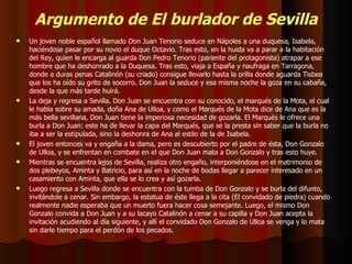 Argumento de El burlador de Sevilla Un joven noble español llamado Don Juan Tenorio seduce en Nápoles a una duquesa, Isabela, haciéndose pasar por su novio el duque Octavio. Tras esto, en la huida va a parar a la habitación del Rey, quien le encarga al guarda Don Pedro Tenorio (pariente del protagonista) atrapar a ese hombre que ha deshonrado a la Duquesa. Tras esto, viaja a España y naufraga en Tarragona, donde a duras penas Catalinón (su criado) consigue llevarlo hasta la orilla donde aguarda Tisbea que los ha oído su grito de socorro. Don Juan la seduce y esa misma noche la goza en su cabaña, desde la que más tarde huirá. La deja y regresa a Sevilla. Don Juan se encuentra con su conocido, el marqués de la Mota, el cual le habla sobre su amada, doña Ana de Ulloa, y como el Marqués de la Mota dice de Ana que es la más bella sevillana, Don Juan tiene la imperiosa necesidad de gozarla. El Marqués le ofrece una burla a Don Juan: este ha de llevar la capa del Marqués, que se la presta sin saber que la burla no iba a ser la estipulada, sino la deshonra de Ana al estilo de la de Isabela. El joven entonces va y engaña a la dama, pero es descubierto por el padre de ésta, Don Gonzalo de Ulloa, y se enfrentan en combate en el que Don Juan mata a Don Gonzalo y tras esto huye. Mientras se encuentra lejos de Sevilla, realiza otro engaño, interponiéndose en el matrimonio de dos plebeyos, Aminta y Batricio, para así en la noche de bodas llegar a parecer interesado en un casamiento con Aminta, que ella se lo crea y así gozarla. Luego regresa a Sevilla donde se encuentra con la tumba de Don Gonzalo y se burla del difunto, invitándole a cenar. Sin embargo, la estatua de éste llega a la cita (El convidado de piedra) cuando realmente nadie esperaba que un muerto fuera hacer cosa semejante. Luego, el mismo Don Gonzalo convida a Don Juan y a su lacayo Catalinón a cenar a su capilla y Don Juan acepta la invitación acudiendo al día siguiente, y allí el convidado Don Gonzalo de Ulloa se venga y lo mata sin darle tiempo para el perdón de los pecados. 