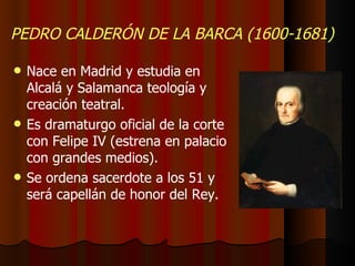 PEDRO CALDERÓN DE LA BARCA (1600-1681) Nace en Madrid y estudia en Alcalá y Salamanca teología y creación teatral. Es dramaturgo oficial de la corte con Felipe IV (estrena en palacio con grandes medios). Se ordena sacerdote a los 51 y será capellán de honor del Rey. 