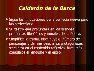Calderón de la Barca Sigue las innovaciones de la comedia nueva pero las perfecciona.  Su teatro que profundiza en los grandes problemas filosóficos y morales de su época. Simplifica la trama, disminuye el número de personajes y da más peso a los protagonistas, se centra en el contenido reflexivo, hace más complejos el lenguaje y el estilo. 