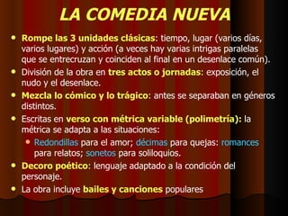 LA COMEDIA NUEVA Rompe las 3 unidades clásicas : tiempo, lugar (varios días, varios lugares) y acción (a veces hay varias intrigas paralelas que se entrecruzan y coinciden al final en un desenlace común). División de la obra en  tres actos o jornadas : exposición, el nudo y el desenlace. Mezcla lo cómico y lo trágico : antes se separaban en géneros distintos. Escritas en  verso con métrica variable (polimetría):   la métrica se adapta a las situaciones: Redondillas  para el amor;  décimas  para quejas:  romances  para relatos;  sonetos  para soliloquios. Decoro poético : lenguaje adaptado a la condición del personaje. La obra incluye  bailes y canciones  populares 