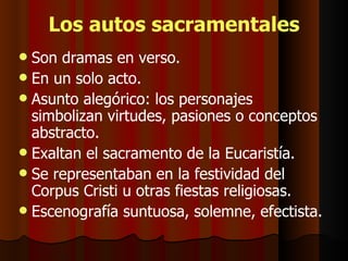 Los autos sacramentales Son dramas en verso. En un solo acto. Asunto alegórico: los personajes simbolizan virtudes, pasiones o conceptos abstracto. Exaltan el sacramento de la Eucaristía. Se representaban en la festividad del Corpus Cristi u otras fiestas religiosas. Escenografía suntuosa, solemne, efectista. 