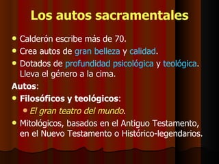 Los autos sacramentales Calderón escribe más de 70. Crea autos de  gran belleza  y  calidad . Dotados de  profundidad psicológica  y  teológica . Lleva el género a la cima. Autos : Filosóficos y teológicos :  El gran teatro del mundo . Mitológicos, basados en el Antiguo Testamento, en el Nuevo Testamento o Histórico-legendarios. 