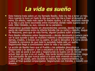 La vida es sueño Esta historia trata sobre un rey llamado Basilio. Este rey iba a tener un hijo. Pero cuando lo tuvo un hado le dijo que ese hijo iba a traer el desastre al reino. En efecto, nada más nacer la madre muere, y el rey, asustado manda a su hijo a una torre escondida entre montañas donde nadie supiera que él está. Sólo Clotaldo, su ayo, conoce de su paradero.  Habiéndose quedado Basilio sin descendientes varones, decide hacer un pacto de matrimonio entre la infanta Estrella (de su corte) y Astolfo, duque de Moscovia, para que de esta forma, alguien pudiera subir al trono. Pero Basilio reflexiona sobre Segismundo y decide devolverlo a palacio para ver lo que sucede y este se muestra violento y desconsiderado con nobles, damas, criados, e incluso con su padre, el cual le devuelve a la torre donde Clotaldo le convence de que todo lo sucedido había sido un sueño. Segismundo llega a conclusiones sobre la vida y los sueños. La acción de Basilio hace que el Pueblo y los soldados descubran a Segismundo y le apoyen y van a rescatarlo a la torre. Cuando llegan donde el rey, este se pone a sus pies y Segismundo es bueno con él. Decide actuar bien ya que si es un sueño, más tarde tendrá remordimientos. Llega a la conclusión de que nunca sabrá si lo que está viviendo es sueño o realidad. Y así acaba, pero durante la historia hay enamoramientos, los cuales al final quedan emparejados: Segismundo con Estrella, y Astolfo con Rosana. 