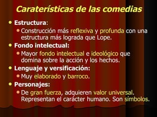 Caraterísticas de las comedias Estructura : Construcción más  reflexiva  y  profunda  con una estructura más lograda que Lope. Fondo intelectual: Mayor  fondo intelectual  e  ideológico  que domina sobre la acción y los hechos. Lenguaje y versificación: Muy  elaborado  y  barroco . Personajes: De  gran fuerza , adquieren  valor universal . Representan el carácter humano. Son  símbolos . 