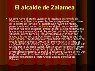 El alcalde de Zalamea La obra narra el drama vivido en la localidad  extremeña  de  Zalamea de la Serena  al pasar las tropas españolas con motivo de la guerra de Portugal. El capitán Don Álvaro de Ataide, personaje de extracción  nobiliaria  es alojado en la casa del labrador rico de la localidad, Pedro Crespo, a cuya hermosa hija Isabel roba y ultraja. Cuando Pedro Crespo intenta remediar la situación, ofrece bienes a Don Álvaro para que se case con Isabel, a la que rechaza Don Álvaro por ser villana, es decir de  clase inferior . Este desprecio afrenta definitivamente el honor de toda la familia de Pedro Crespo. En pleno trauma familiar, es elegido Alcalde de Zalamea y siguiendo una querella cursada a la justicia por la ultrajada Isabel, aún sin poseer jurisdicción sobre el militar, Pedro Crespo prende, juzga y hace ajusticiar a Don Álvaro dándole garrote. La trama se resuelve, cuando el Rey Don Felipe II, revisa la decisión del Alcalde, la ratifica y premia su decisión nombrando a Pedro Crespo alcalde perpetuo de Zalamea.  