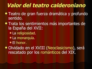 Valor del teatro calderoniano Teatro de gran fuerza dramática y profundo sentido. Trata los sentimientos más importantes de la España del XVII: La  religiosidad . La  monarquía . El  honor. Olvidado en el XVIII ( Neoclasicismo ), será rescatado por los  románticos  del XIX. 