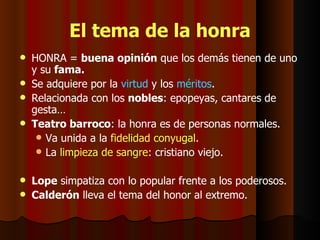 El tema de la honra HONRA =  buena opinión  que los demás tienen de uno y su  fama. Se adquiere por la  virtud  y los  méritos . Relacionada con los  nobles : epopeyas, cantares de gesta… Teatro barroco : la honra es de personas normales. Va unida a la  fidelidad conyugal . La  limpieza de sangre : cristiano viejo. Lope  simpatiza con lo popular frente a los poderosos. Calderón  lleva el tema del honor al extremo.  