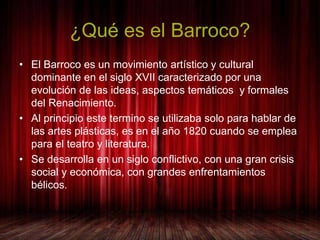 ¿Qué es el Barroco? 
• El Barroco es un movimiento artístico y cultural 
dominante en el siglo XVII caracterizado por una ...