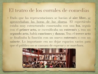El teatro de los corrales de comedias
Dado que las representaciones se hacían al aire libre, se
aprovechaban las horas de luz diurna. El espectáculo
estaba muy estructurado: comenzaba con una loa, seguía
con el primer acto, se esceniﬁcaba un entremés y, tras un
segundo acto, había canciones y danzas.Tras el tercer acto
se ﬁnalizaba la función con un nuevo entremés o con un
sainete. Lo importante era no dejar espacios vacíos para
que el público no se cansara de esperar y se marchara.
 