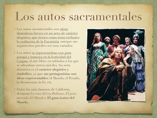 Los autos sacramentales
Los autos sacramentales son obras
dramáticas breves en un acto, de carácter
alegórico, que tienen como tema exclusivo
la exaltación de la Eucaristía, aunque sus
argumentos pueden ser muy variados.
Los autos se representaban con gran
pompa y tramoya en la festividad del
Corpus, al aire libre, en tablados a los que
se adosaban carros móviles. Su nota
distintiva es el carácter alegórico y
simbólico, ya que sus protagonistas son
ideas representables: el Mundo, el Pecado,
la Hermosura, la Fe, etc.
Entre los más famosos de Calderón,
destacan La cena del rey Baltasar, El gran
mercado del Mundo y El gran teatro del
Mundo.
 