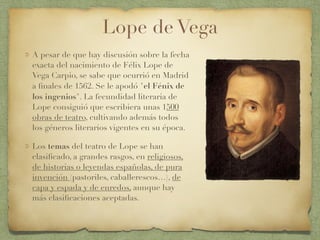 Lope de Vega
A pesar de que hay discusión sobre la fecha
exacta del nacimiento de Félix Lope de
Vega Carpio, se sabe que ocurrió en Madrid
a ﬁnales de 1562. Se le apodó "el Fénix de
los ingenios". La fecundidad literaria de
Lope consiguió que escribiera unas 1500
obras de teatro, cultivando además todos
los géneros literarios vigentes en su época.
Los temas del teatro de Lope se han
clasiﬁcado, a grandes rasgos, en religiosos,
de historias o leyendas españolas, de pura
invención (pastoriles, caballerescos…), de
capa y espada y de enredos, aunque hay
más clasiﬁcaciones aceptadas.
 