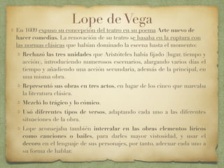 Lope de Vega
En 1609 expuso su concepción del teatro en su poema Arte nuevo de
hacer comedias. La renovación de su teatro se basaba en la ruptura con
las normas clásicas que habían dominado la escena hasta el momento:
Rechazó las tres unidades que Aristóteles había ﬁjado (lugar, tiempo y
acción), introduciendo numerosos escenarios, alargando varios días el
tiempo y añadiendo una acción secundaria, además de la principal, en
una misma obra.
Representó sus obras en tres actos, en lugar de los cinco que marcaba
la literatura clásica.
Mezcló lo trágico y lo cómico.
Usó diferentes tipos de versos, adaptando cada uno a las diferentes
situaciones de la obra.
Lope aconsejaba también intercalar en las obras elementos líricos
como canciones o bailes, para darles mayor vistosidad, y usar el
decoro en el lenguaje de sus personajes, por tanto, adecuar cada uno a
su forma de hablar.
 