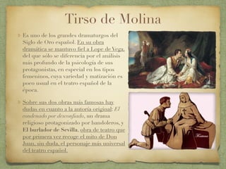 Tirso de Molina
Es uno de los grandes dramaturgos del
Siglo de Oro español. En su obra
dramática se mantuvo ﬁel a Lope de Vega,
del que sólo se diferencia por el análisis
más profundo de la psicología de sus
protagonistas, en especial en los tipos
femeninos, cuya variedad y matización es
poco usual en el teatro español de la
época.
Sobre sus dos obras más famosas hay
dudas en cuanto a la autoría original: El
condenado por desconﬁado, un drama
religioso protagonizado por bandoleros, y
El burlador de Sevilla, obra de teatro que
por primera vez recoge el mito de Don
Juan, sin duda, el personaje más universal
del teatro español.
 
