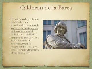 Calderón de la Barca
El conjunto de su obra le
ha elevado a ser
considerado como uno de
los mejores escritores de
la literatura mundial.
Falleció en Madrid el 25
de mayo de 1681, dejando
como herencia 110
comedias, 80 autos
sacramentales y una gran
lista de dramas, tragedias,
obras breves, etc.
 