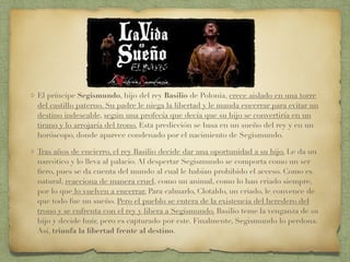 El príncipe Segismundo, hijo del rey Basilio de Polonia, crece aislado en una torre
del castillo paterno. Su padre le niega la libertad y le manda encerrar para evitar un
destino indeseable, según una profecía que decía que su hijo se convertiría en un
tirano y lo arrojaría del trono. Esta predicción se basa en un sueño del rey y en un
horóscopo, donde aparece condenado por el nacimiento de Segismundo.
Tras años de encierro, el rey Basilio decide dar una oportunidad a su hijo. Le da un
narcótico y lo lleva al palacio. Al despertar Segismundo se comporta como un ser
ﬁero, pues se da cuenta del mundo al cual le habían prohibido el acceso. Como es
natural, reacciona de manera cruel, como un animal, como lo han criado siempre,
por lo que lo vuelven a encerrar. Para calmarlo, Clotaldo, un criado, le convence de
que todo fue un sueño. Pero el pueblo se entera de la existencia del heredero del
trono y se enfrenta con el rey y libera a Segismundo. Basilio teme la venganza de su
hijo y decide huir, pero es capturado por este. Finalmente, Segismundo lo perdona.
Así, triunfa la libertad frente al destino.
 