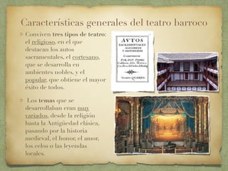 Conviven tres tipos de teatro:
el religioso, en el que
destacan los autos
sacramentales, el cortesano,
que se desarrolla en
ambientes nobles, y el
popular, que obtiene el mayor
éxito de todos.
Los temas que se
desarrollaban eran muy
variados, desde la religión
hasta la Antigüedad clásica,
pasando por la historia
medieval, el honor, el amor,
los celos o las leyendas
locales.
Características generales del teatro barroco
 