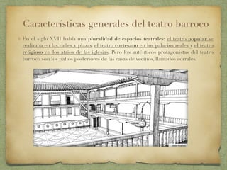 En el siglo XVII había una pluralidad de espacios teatrales: el teatro popular se
realizaba en las calles y plazas, el teatro cortesano en los palacios reales y el teatro
religioso en los atrios de las iglesias. Pero los auténticos protagonistas del teatro
barroco son los patios posteriores de las casas de vecinos, llamados corrales.
Características generales del teatro barroco
 