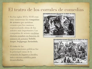 El teatro de los corrales de comedias
En los siglos XVI y XVII eran
muy numerosas las compañías
de actores que andaban
errantes por los caminos,
representando obras de los
autores más importantes. Las
compañías de actores recibían
distinto nombre en función de
número de actores: bululú,
ñaque, bojiganga, farándula,
El éxito de las
representaciones públicas fue
la principal causa de la
creación de lugares o locales,
más o menos estables, para
desarrollarlas.
 