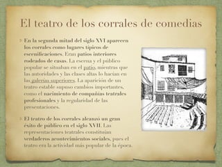 El teatro de los corrales de comedias
En la segunda mitad del siglo XVI aparecen
los corrales como lugares típicos de
esceniﬁcaciones. Eran patios interiores
rodeados de casas. La escena y el público
popular se situaban en el patio, mientras que
las autoridades y las clases altas lo hacían en
las galerías superiores. La aparición de un
teatro estable supuso cambios importantes,
como el nacimiento de compañías teatrales
profesionales y la regularidad de las
presentaciones.
El teatro de los corrales alcanzó un gran
éxito de público en el siglo XVII. Las
representaciones teatrales constituían
verdaderos acontecimientos sociales, pues el
teatro era la actividad más popular de la época.
 