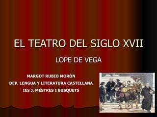 EL TEATRO DEL SIGLO XVII
                   LOPE DE VEGA

       MARGOT RUBIO MORÓN
DEP. LENGUA Y LITERATURA CASTELLANA
     IES J. MESTRES I BUSQUETS
 