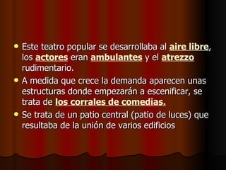    Este teatro popular se desarrollaba al aire libre,
    los actores eran ambulantes y el atrezzo
    rudimentario.
   A medida que crece la demanda aparecen unas
    estructuras donde empezarán a escenificar, se
    trata de los corrales de comedias.
   Se trata de un patio central (patio de luces) que
    resultaba de la unión de varios edificios
 