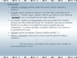 • Estructura:
• Tablado / escenario: donde actúan los actores; detrás vestuario y
tramoya
• Cazuela: donde estaban las mujeres –de clase baja- (separadas de los
hombres) // Posible origen palabra: bullicio que había en ella; había un
“apretadorapretador” que se encargaba de que todas cupieran…
• en el patio: estaban los mosqueteros, gente que podía hacer triunfar /
fracasar una obra (había gente que los “compraba” para que no hicieran
barullo en sus obras o la competencia que les pagaba para que
vituperaran…); comían, gritaban, arrojaban alimentos a los actores si
no gustaban de la obra
• Alojería: puesto de bebidas y frutas (vendían alcohol…)
• Palcos y Aposentos: balcones en el piso superior para los nobles y
caballeros
Por este motivo el escenario nunca queda vacío, siempre se
está escenificando ALGO
 