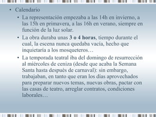 • Calendario
• La representación empezaba a las 14h en invierno, a
las 15h en primavera, a las 16h en verano, siempre en
función de la luz solar.
• La obra duraba unas 3 o 4 horas, tiempo durante el
cual, la escena nunca quedaba vacía, hecho que
inquietaría a los mosqueteros…
• La temporada teatral iba del domingo de resurrección
al miércoles de ceniza (desde que acaba la Semana
Santa hasta después de carnaval): sin embargo,
trabajaban, en tanto que eran los días aprovechados
para preparar nuevos temas, nuevas obras, pactar con
las casas de teatro, arreglar contratos, condiciones
laborales…
 