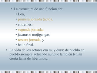 • La estructura de una función era:
• Loa,
• primera jornada (acto),
• entremés,
• segunda jornada,
• jácaras o mojigangas,
• tercera jornada, y
• baile final.
• La vida de los actores era muy dura: de pueblo en
pueblo siempre actuando aunque también tenían
cierta fama de libertinos…
 