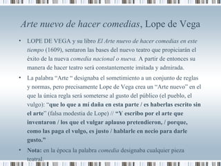 Arte nuevo de hacer comedias, Lope de Vega
• LOPE DE VEGA y su libro El Arte nuevo de hacer comedias en este
tiempo (1609), sentaron las bases del nuevo teatro que propiciarán el
éxito de la nueva comedia nacional o nueva. A partir de entonces su
manera de hacer teatro será constantemente imitada y admirada.
• La palabra “Arte “ designaba el sometimiento a un conjunto de reglas
y normas, pero precisamente Lope de Vega crea un “Arte nuevo” en el
que la única regla será someterse al gusto del público (el pueblo, el
vulgo): “que lo que a mí daña en esta parte / es haberlas escrito sin
el arte” (falsa modestia de Lope) // “Y escribo por el arte que
inventaron / los que el vulgar aplauso pretendieron, / porque,
como las paga el vulgo, es justo / hablarle en necio para darle
gusto.”
• Nota: en la época la palabra comedia designaba cualquier pieza
teatral.
 