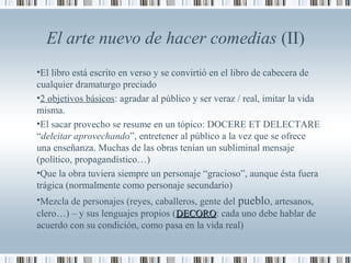 El arte nuevo de hacer comedias (II)
•El libro está escrito en verso y se convirtió en el libro de cabecera de
cualquier dramaturgo preciado
•2 objetivos básicos: agradar al público y ser veraz / real, imitar la vida
misma.
•El sacar provecho se resume en un tópico: DOCERE ET DELECTARE
“deleitar aprovechando”, entretener al público a la vez que se ofrece
una enseñanza. Muchas de las obras tenían un subliminal mensaje
(político, propagandístico…)
•Que la obra tuviera siempre un personaje “gracioso”, aunque ésta fuera
trágica (normalmente como personaje secundario)
•Mezcla de personajes (reyes, caballeros, gente del pueblo, artesanos,
clero…) – y sus lenguajes propios (DECORODECORO: cada uno debe hablar de
acuerdo con su condición, como pasa en la vida real)
 