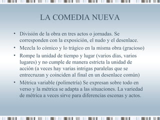LA COMEDIA NUEVA
• División de la obra en tres actos o jornadas. Se
corresponden con la exposición, el nudo y el desenlace.
• Mezcla lo cómico y lo trágico en la misma obra (gracioso)
• Rompe la unidad de tiempo y lugar (varios días, varios
lugares) y no cumple de manera estricta la unidad de
acción (a veces hay varias intrigas paralelas que se
entrecruzan y coinciden al final en un desenlace común)
• Métrica variable (polimetría) Se expresan sobre todo en
verso y la métrica se adapta a las situaciones. La variedad
de métrica a veces sirve para diferencias escenas y actos.
 