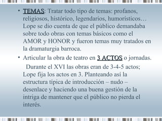 • TEMASTEMAS: Tratar todo tipo de temas: profanos,
religiosos, histórico, legendarios, humorísticos…
Lope se dio cuenta de que el público demandaba
sobre todo obras con temas básicos como el
AMOR y HONOR y fueron temas muy tratados en
la dramaturgia barroca.
• Articular la obra de teatro en 3 ACTOS3 ACTOS o jornadas.
Durante el XVI las obras eran de 3-4-5 actos;
Lope fija los actos en 3. Planteando así la
estructura típica de introducción – nudo –
desenlace y haciendo una buena gestión de la
intriga de mantener que el público no pierda el
interés.
 