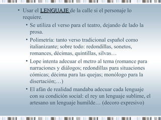 • Usar el LENGUAJELENGUAJE de la calle si el personaje lo
requiere.
• Se utiliza el verso para el teatro, dejando de lado la
prosa.
• Polimetría: tanto verso tradicional español como
italianizante; sobre todo: redondillas, sonetos,
romances, décimas, quintillas, silvas…
• Lope intenta adecuar el metro al tema (romance para
narraciones y diálogos; redondillas para situaciones
cómicas; décima para las quejas; monólogo para la
disertación;…)
• El afán de realidad mandaba adecuar cada lenguaje
con su condición social: el rey un lenguaje sublime, el
artesano un lenguaje humilde… (decoro expresivo)
 