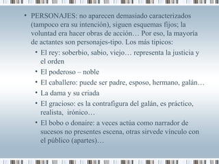 • PERSONAJES: no aparecen demasiado caracterizados
(tampoco era su intención), siguen esquemas fijos; la
voluntad era hacer obras de acción… Por eso, la mayoría
de actantes son personajes-tipo. Los más tipicos:
• El rey: soberbio, sabio, viejo… representa la justicia y
el orden
• El poderoso – noble
• El caballero: puede ser padre, esposo, hermano, galán…
• La dama y su criada
• El gracioso: es la contrafigura del galán, es práctico,
realista, irónico…
• El bobo o donaire: a veces actúa como narrador de
sucesos no presentes escena, otras sirvede vínculo con
el público (apartes)…
 