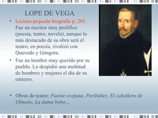 LOPE DE VEGA
• Lectura pequeña biografía p. 285.
Fue un escritor muy prolífico
(poesía, teatro, novela), aunque lo
más destacado de su obra será el
teatro; en poesía, rivalizó con
Quevedo y Góngora.
• Fue un hombre muy querido por su
pueblo. Lo despidió una multitud
de hombres y mujeres el día de su
entierro.
• Obras de teatro: Fuente ovejuna, Peribáñez, El caballero de
Olmedo, La dama boba…
 
