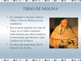 TIRSO DE MOLINA
• En realidad se llamaba Gabriel
Téllez; Tirso de Molina era un
seudónimo.
• Fue un gran seguidor de Lope de
Vega; en su teatro introduce
innovaciones que abren camino a
la renovación que llevará a cabo
Calderón de la Barca.
• Su obra más importante fue El
burlador de Sevilla.
 