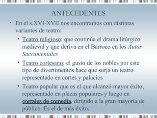 ANTECEDENTES
• En el s.XVI-XVII nos encontramos con distintas
variantes de teatro:
• Teatro religioso: que continúa el drama litúrgico
medieval y que deriva en el Barroco en los Autos
Sacramentales
• Teatro cortesano: el gusto de los nobles por este
tipo de divertimentos hace que surja un teatro
representado en cortes y palacios
• Teatro popular que es el que alcanzó mayor éxito,
representado en plazas populares y luego en
corrales de comediacorrales de comedia, dirigido a la gran mayoría de
público. Es el de más éxito.
 