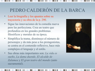 PEDRO CALDERÓN DE LA BARCA
• Leer la biografía y los apuntes sobre su
trayectoria y su obra de la p. 290.
• Sigue las innovaciones de la comedia nueva
pero las perfecciona. Crea un teatro que
profundiza en los grandes problemas
filosóficos y morales de su época.
• Simplifica la trama, disminuye el número de
personajes y da más peso a los protagonistas,
se centra en el contenido reflexivo, hace más
complejos el lenguaje y el estilo.
• Sus obras más importantes son: La vida es
sueño, La dama duende, El alcalde de
Zalamea y El gran teatro del mundo (auto
sacramental).
 