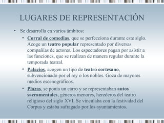 LUGARES DE REPRESENTACIÓN
• Se desarrolla en varios ámbitos:
• Corral de comedias, que se perfecciona durante este siglo.
Acoge un teatro popular representado por diversas
compañías de actores. Los espectadores pagan por asistir a
las funciones, que se realizan de manera regular durante la
temporada teatral.
• Palacios, acogen un tipo de teatro cortesano,
subvencionado por el rey o los nobles. Goza de mayores
medios escenográficos.
• Plazas, se ponía un carro y se representaban autos
sacramentales, géneros menores, herederos del teatro
religioso del siglo XVI. Se vinculaba con la festividad del
Corpus y estaba sufragado por los ayuntamientos.
 