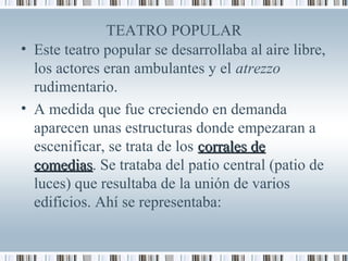 TEATRO POPULAR
• Este teatro popular se desarrollaba al aire libre,
los actores eran ambulantes y el atrezzo
rudimentario.
• A medida que fue creciendo en demanda
aparecen unas estructuras donde empezaran a
escenificar, se trata de los corrales decorrales de
comediascomedias. Se trataba del patio central (patio de
luces) que resultaba de la unión de varios
edificios. Ahí se representaba:
 