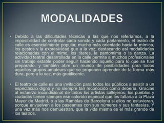 • Debido a las dificultades técnicas a las que nos referíamos, a la
imposibilidad de controlar cada sonido y cada parlamento, el teatro de
calle es esencialmente popular, mucho más orientado hacia la mímica,
los gestos y la expresividad que a la voz, destacando así modalidades
relacionadas con el mimo, los títeres, la pantomima o la danza. La
actividad teatral desarrollada en la calle permite a muchos profesionales
sin trabajo estable poder seguir haciendo aquello para lo que se han
preparado, y también abre un mundo de posibilidades para todos
aquellos grupos amateurs que se proponen aprender de la forma más
dura, pero a la vez, más gratificante.
• El teatro de calle es una invitación para todos los públicos a asistir a un
espectáculo digno y no siempre tan reconocido como debería. Gracias
al esfuerzo incondicional de todos los artistas callejeros, los pueblos y
ciudades tienen siempre ese colorido especial que les faltaría a la Plaza
Mayor de Madrid, o a las Ramblas de Barcelona si ellos no estuvieran,
porque envuelven a los paseantes con sus números y sus fantasías. Y
una vez más nos demuestran, que la vida misma es el más grande de
los teatros.

 