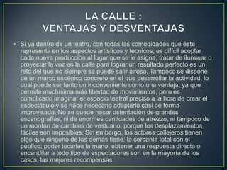 • Si ya dentro de un teatro, con todas las comodidades que éste
representa en los aspectos artísticos y técnicos, es difícil acoplar
cada nueva producción al lugar que se le asigna, tratar de iluminar o
proyectar la voz en la calle para lograr un resultado perfecto es un
reto del que no siempre se puede salir airoso. Tampoco se dispone
de un marco escénico concreto en el que desarrollar la actividad, lo
cual puede ser tanto un inconveniente como una ventaja, ya que
permite muchísima más libertad de movimientos, pero es
complicado imaginar el espacio teatral preciso a la hora de crear el
espectáculo y se hace necesario adaptarlo casi de forma
improvisada. No se puede hacer ostentación de grandes
escenografías, ni de enormes cantidades de atrezzo, ni tampoco de
un montón de cambios de vestuario, porque los desplazamientos
fáciles son imposibles. Sin embargo, los actores callejeros tienen
algo que ninguno de los demás tiene: la cercanía total con el
público; poder tocarles la mano, obtener una respuesta directa o
encandilar a todo tipo de espectadores son en la mayoría de los
casos, las mejores recompensas.

 