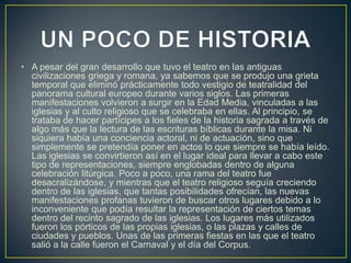 • A pesar del gran desarrollo que tuvo el teatro en las antiguas
civilizaciones griega y romana, ya sabemos que se produjo una grieta
temporal que eliminó prácticamente todo vestigio de teatralidad del
panorama cultural europeo durante varios siglos. Las primeras
manifestaciones volvieron a surgir en la Edad Media, vinculadas a las
iglesias y al culto religioso que se celebraba en ellas. Al principio, se
trataba de hacer partícipes a los fieles de la historia sagrada a través de
algo más que la lectura de las escrituras bíblicas durante la misa. Ni
siquiera había una conciencia actoral, ni de actuación, sino que
simplemente se pretendía poner en actos lo que siempre se había leído.
Las iglesias se convirtieron así en el lugar ideal para llevar a cabo este
tipo de representaciones, siempre englobadas dentro de alguna
celebración litúrgica. Poco a poco, una rama del teatro fue
desacralizándose, y mientras que el teatro religioso seguía creciendo
dentro de las iglesias, que tantas posibilidades ofrecían, las nuevas
manifestaciones profanas tuvieron de buscar otros lugares debido a lo
inconveniente que podía resultar la representación de ciertos temas
dentro del recinto sagrado de las iglesias. Los lugares más utilizados
fueron los pórticos de las propias iglesias, o las plazas y calles de
ciudades y pueblos. Unas de las primeras fiestas en las que el teatro
salió a la calle fueron el Carnaval y el día del Corpus.

 