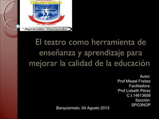 El teatro como herramienta de
enseñanza y aprendizaje para
mejorar la calidad de la educación
Autor:
Prof.Misael Freitez
Facilitadora:
Prof.Lisbeth Pérez
C.I.14613608
Sección:
SPO3NOP
Barquisimeto, 04 Agosto 2013
 