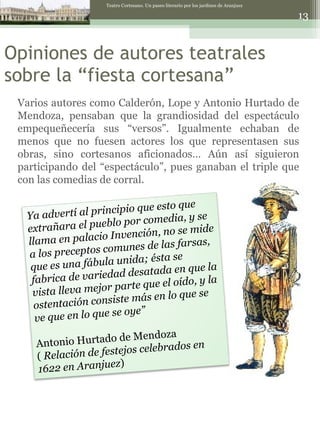 Opiniones de autores teatrales sobre la “fiesta cortesana” Teatro Cortesano. Un paseo literario por los jardines de Aranjuez Varios autores como Calderón, Lope y Antonio Hurtado de Mendoza, pensaban que la grandiosidad del espectáculo empequeñecería sus “versos”. Igualmente echaban de menos que no fuesen actores los que representasen sus obras, sino cortesanos aficionados… Aún así siguieron participando del “espectáculo”, pues ganaban el triple que con las comedias de corral. Ya advertí al principio que esto que extrañara el pueblo por comedia, y se llama en palacio Invención, no se mide a los preceptos comunes de las farsas, que es una fábula unida; ésta se fabrica de variedad desatada en que la vista lleva mejor parte que el oído, y la ostentación consiste más en lo que se ve que en lo que se oye” Antonio Hurtado de Mendoza (  Relación de festejos celebrados en 1622 en Aranjuez ) 