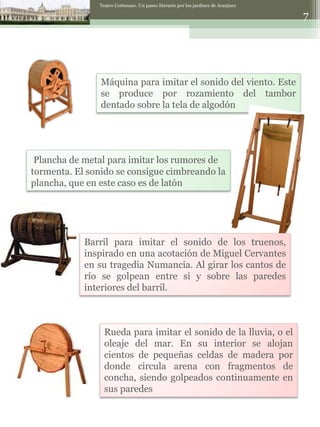 Teatro Cortesano. Un paseo literario por los jardines de Aranjuez . Máquina para imitar el sonido del viento. Este se produce por rozamiento del tambor dentado sobre la tela de algodón Rueda para imitar el sonido de la lluvia, o el oleaje del mar. En su interior se alojan cientos de pequeñas celdas de madera por donde circula arena con fragmentos de concha, siendo golpeados continuamente en sus paredes Plancha de metal para imitar los rumores de tormenta. El sonido se consigue cimbreando la plancha, que en este caso es de latón Barril para imitar el sonido de los truenos, inspirado en una acotación de Miguel Cervantes en su tragedia Numancia. Al girar los cantos de río se golpean entre si y sobre las paredes interiores del barril. 