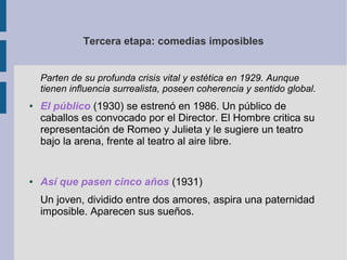 Tercera etapa: comedias imposibles


    Parten de su profunda crisis vital y estética en 1929. Aunque
    tienen influencia surrealista, poseen coherencia y sentido global.
●   El público (1930) se estrenó en 1986. Un público de
    caballos es convocado por el Director. El Hombre critica su
    representación de Romeo y Julieta y le sugiere un teatro
    bajo la arena, frente al teatro al aire libre.


●   Así que pasen cinco años (1931)
    Un joven, dividido entre dos amores, aspira una paternidad
    imposible. Aparecen sus sueños.
 