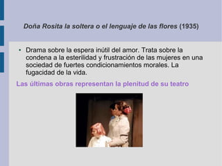 Doña Rosita la soltera o el lenguaje de las flores (1935)


●   Drama sobre la espera inútil del amor. Trata sobre la
    condena a la esterilidad y frustración de las mujeres en una
    sociedad de fuertes condicionamientos morales. La
    fugacidad de la vida.
Las últimas obras representan la plenitud de su teatro
 