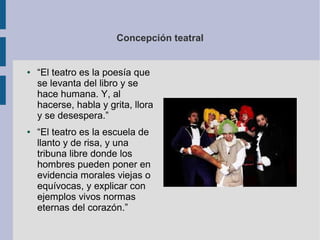 Concepción teatral


●   “El teatro es la poesía que
    se levanta del libro y se
    hace humana. Y, al
    hacerse, habla y grita, llora
    y se desespera.”
●   “El teatro es la escuela de
    llanto y de risa, y una
    tribuna libre donde los
    hombres pueden poner en
    evidencia morales viejas o
    equívocas, y explicar con
    ejemplos vivos normas
    eternas del corazón.”
 