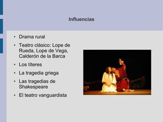 Influencias


●   Drama rural
●   Teatro clásico: Lope de
    Rueda, Lope de Vega,
    Calderón de la Barca
●   Los títeres
●   La tragedia griega
●   Las tragedias de
    Shakespeare
●   El teatro vanguardista
 